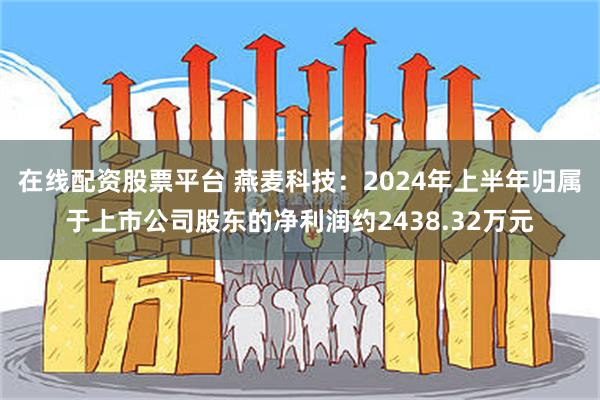 在线配资股票平台 燕麦科技：2024年上半年归属于上市公司股东的净利润约2438.32万元