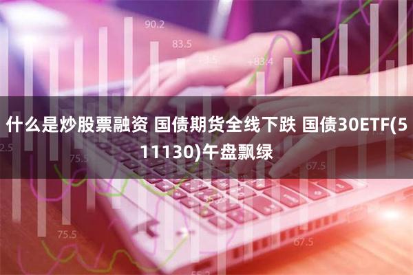 什么是炒股票融资 国债期货全线下跌 国债30ETF(511130)午盘飘绿