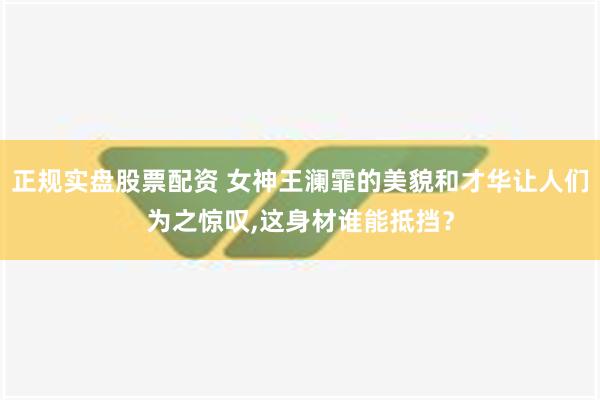 正规实盘股票配资 女神王澜霏的美貌和才华让人们为之惊叹,这身材谁能抵挡？