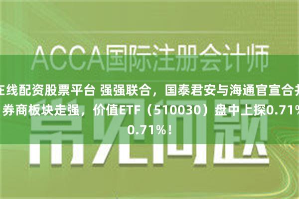 在线配资股票平台 强强联合，国泰君安与海通官宣合并！券商板块走强，价值ETF（510030）盘中上探0.71%！