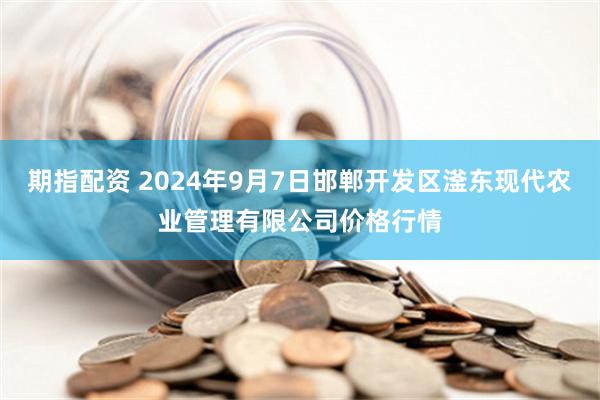 期指配资 2024年9月7日邯郸开发区滏东现代农业管理有限公司价格行情