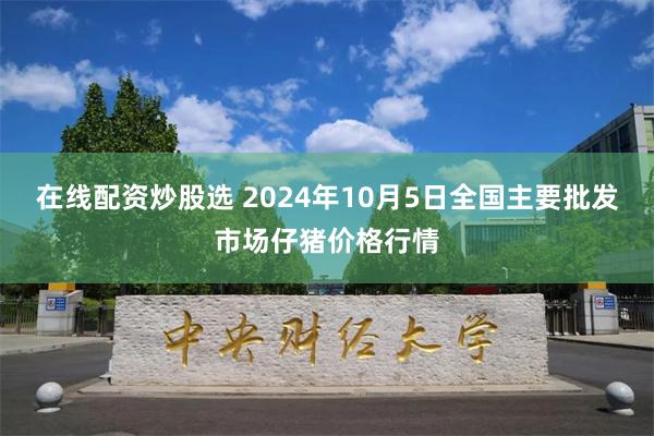 在线配资炒股选 2024年10月5日全国主要批发市场仔猪价格行情