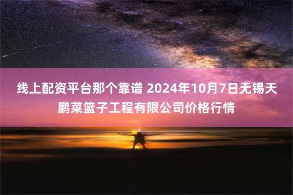 线上配资平台那个靠谱 2024年10月7日无锡天鹏菜篮子工程有限公司价格行情