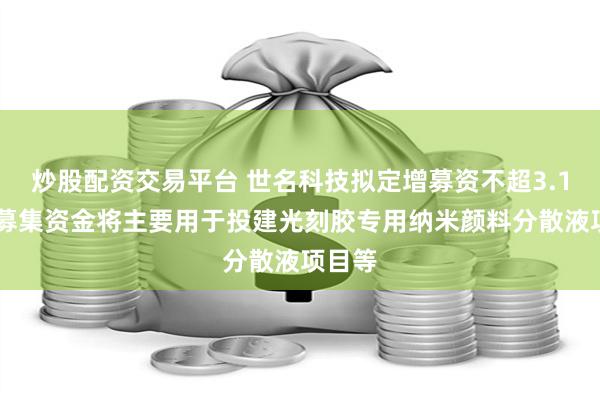 炒股配资交易平台 世名科技拟定增募资不超3.1亿元 募集资金将主要用于投建光刻胶专用纳米颜料分散液项目等