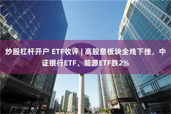 炒股杠杆开户 ETF收评 | 高股息板块全线下挫，中证银行ETF、能源ETF跌2%