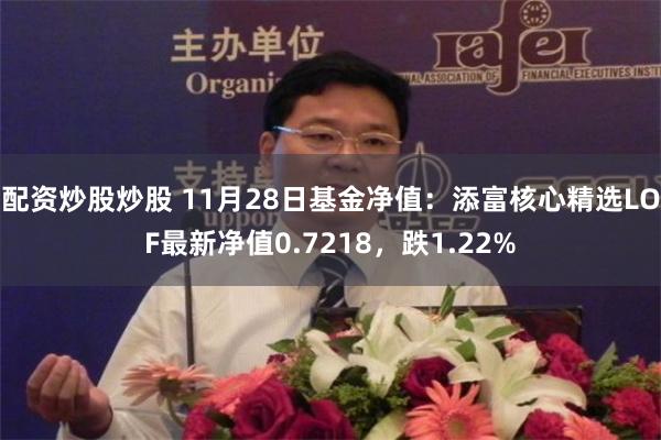 配资炒股炒股 11月28日基金净值：添富核心精选LOF最新净值0.7218，跌1.22%