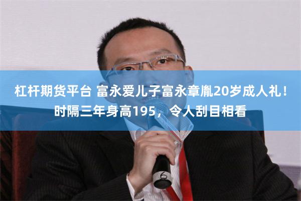 杠杆期货平台 富永爱儿子富永章胤20岁成人礼！时隔三年身高195，令人刮目相看