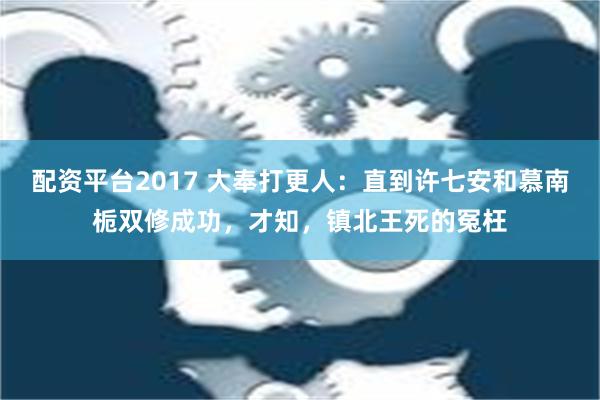 配资平台2017 大奉打更人：直到许七安和慕南栀双修成功，才知，镇北王死的冤枉