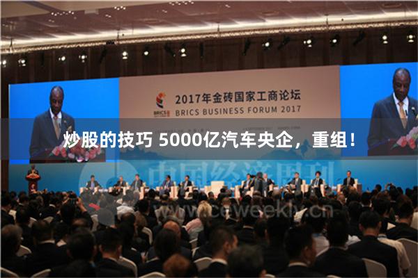 炒股的技巧 5000亿汽车央企，重组！