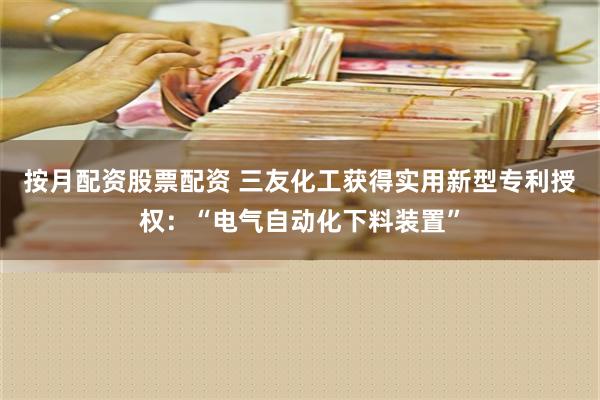 按月配资股票配资 三友化工获得实用新型专利授权：“电气自动化下料装置”