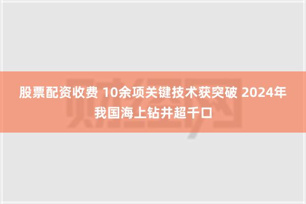 股票配资收费 10余项关键技术获突破 2024年我国海上钻井超千口