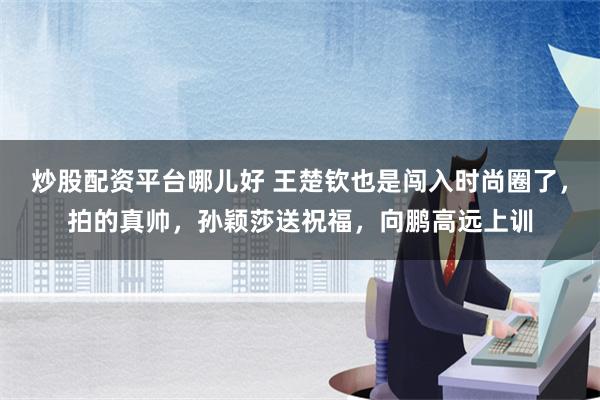 炒股配资平台哪儿好 王楚钦也是闯入时尚圈了，拍的真帅，孙颖莎送祝福，向鹏高远上训